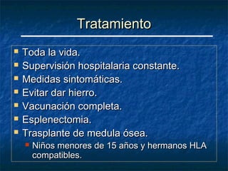 Tratamiento
   Toda la vida.
   Supervisión hospitalaria constante.
   Medidas sintomáticas.
   Evitar dar hierro.
   Vacunación completa.
   Esplenectomia.
   Trasplante de medula ósea.
       Niños menores de 15 años y hermanos HLA
        compatibles.
 