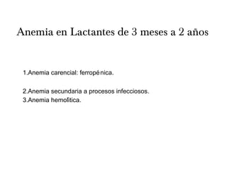 Anemia en Lactantes de 3 meses a 2 años
1.Anemia carencial: ferropénica.
2.Anemia secundaria a procesos infecciosos.
3.Anemia hemolitica.́
 