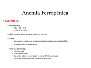 Anemia Ferropénica
• Laboratorio
– Hemograma:
• VCM < 78 – 80 fl.
• CHCM < 30 – 32%.
– Reticulocitos generalmente en rango normal.
– Frotis:
• Microcitosis e hipocromía, ovalocitosis, policromatofilia, punteado basó filo.
• Puede haber trombocitosis.
– Cinética del Fierro:
• Ferremia baja.
• Ferritina sérica baja.
• Capacidad total de combinació n de hierro (TIBC) aumentada.
• Porcentaje de saturació n de transferrina disminuida.
 