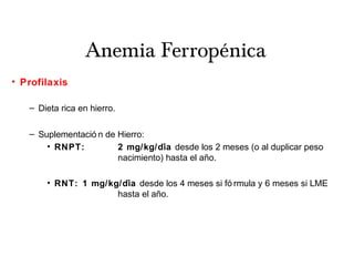 Anemia Ferropénica
• Profilaxis
– Dieta rica en hierro.
– Suplementació n de Hierro:
• RNPT: 2 mg/kg/diá desde los 2 meses (o al duplicar peso
nacimiento) hasta el ano.̃
• RNT: 1 mg/kg/diá desde los 4 meses si fó rmula y 6 meses si LME
hasta el ano.̃
 