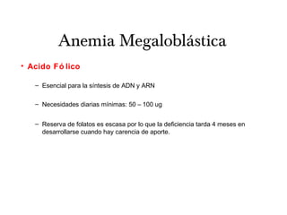 Anemia Megaloblástica
• Acido Fó lico
– Esencial para la síntesis de ADN y ARN
– Necesidades diarias mínimas: 50 – 100 ug
– Reserva de folatos es escasa por lo que la deficiencia tarda 4 meses en
desarrollarse cuando hay carencia de aporte.
 