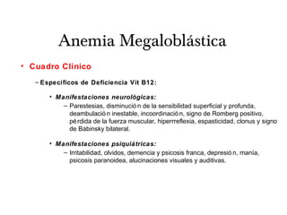 Anemia Megaloblástica
• Cuadro Clínico
– Específicos de Deficiencia Vit B12:
• Manifestaciones neurológicas:
– Parestesias, disminució n de la sensibilidad superficial y profunda,
deambulació n inestable, incoordinació n, signo de Romberg positivo,
pérdida de la fuerza muscular, hiperrreflexia, espasticidad, clonus y signo
de Babinsky bilateral.
• Manifestaciones psiquiátricas:
– Irritabilidad, olvidos, demencia y psicosis franca, depresió n, manía,
psicosis paranoidea, alucinaciones visuales y auditivas.
 