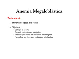 Anemia Megaloblástica
• Tratamiento
– Intimamente ligado a la causa.
– Objetivos:
• Corregir la anemia
• Corregir los trastornos epiteliales.
• Prevenir y disminuir los trastornos neuroló gicos.
• Normalizar los depó sitos hísticos de cobalamina.
 