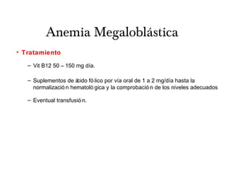 Anemia Megaloblástica
• Tratamiento
– Vit B12 50 – 150 mg día.
– Suplementos de ácido fó lico por vía oral de 1 a 2 mg/día hasta la
normalizació n hematoló gica y la comprobació n de los niveles adecuados
– Eventual transfusió n.
 