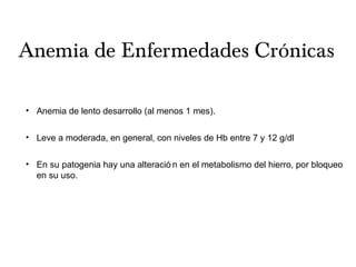 Anemia de Enfermedades Crónicas
• Anemia de lento desarrollo (al menos 1 mes).
• Leve a moderada, en general, con niveles de Hb entre 7 y 12 g/dl
• En su patogenia hay una alteració n en el metabolismo del hierro, por bloqueo
en su uso.
 