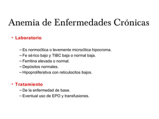 Anemia de Enfermedades Crónicas
• Laboratorio
– Es normocitica o levemente microcitica hipocroma.́ ́
– Fe sérico bajo y TIBC baja o normal baja.
– Ferritina elevada o normal.
– Depositos normales.́
– Hipoproliferativa con reticulocitos bajos.
• Tratamiento
– De la enfermedad de base.
– Eventual uso de EPO y transfusiones.
 