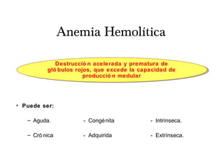 Anemia Hemolítica
• Puede ser:
– Aguda. - Congénita - Intrínseca.
– Cró nica - Adquirida - Extrínseca.
Destrucció n acelerada y prematura de
gló bulos rojos, que excede la capacidad de
producció n medular
 