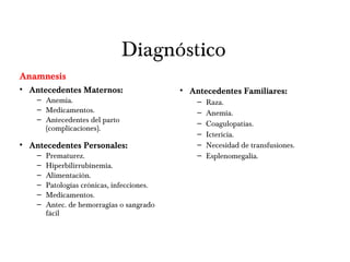 Diagnóstico
Anamnesis
• Antecedentes Maternos:
– Anemia.
– Medicamentos.
– Antecedentes del parto
(complicaciones).
• Antecedentes Personales:
– Prematurez.
– Hiperbilirrubinemia.
– Alimentación.
– Patologías crónicas, infecciones.
– Medicamentos.
– Antec. de hemorragias o sangrado
fácil
• Antecedentes Familiares:
– Raza.
– Anemia.
– Coagulopatías.
– Ictericia.
– Necesidad de transfusiones.
– Esplenomegalia.
 