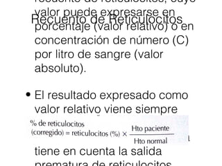 Recuento de Reticulocitos
recuento de reticulocitos, cuyo
valor puede expresarse en
porcentaje (valor relativo) o en
concentración de número (C)
por litro de sangre (valor
absoluto).
• El resultado expresado como
valor relativo viene siempre
referido a una concentración
normal de eritrocitos, y nunca
tiene en cuenta la salida
 