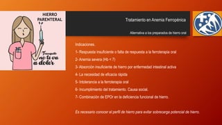 Tratamiento en Anemia Ferropénica
Alternativa a los preparados de hierro oral
Indicaciones.
1- Respuesta insuficiente o falta de respuesta a la ferroterapia oral
2- Anemia severa (Hb < 7)
3- Absorción insuficiente de hierro por enfermedad intestinal activa
4- La necesidad de eficacia rápida
5- Intolerancia a la ferroterapia oral
6- Incumplimiento del tratamiento. Causa social.
7- Combinación de EPOr en la deficiencia funcional de hierro.
Es necesario conocer el perfil de hierro para evitar sobrecarga potencial de hierro.
HIERRO
PARENTERAL
 