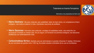 • Hierro Dextrano: Alto peso molecular, gran estabilidad: dador de hierro lento y en competencia al hierro
endógeno, vida media en plasma 3-4 días, importantes reacciones de anafilaxia
• Hierro Sacarosa: Intermedio peso molecular, complejos de estabilidad media, vida media 6hs con
acumulación inmediata en medula osea. De uso seguro, sin formación de polímeros biológicos, las reacciones
anafilácticas son extremadamente raras.
• Carboximaltosa férrico: diseñado para ser administrado en grandes infusiones IV rápidas (15minutos)
de una monodosis tan grande como 1.000 mg. No existen estudios controlados de su uso en el embarazo.
Tratamiento en Anemia Ferropénica
Alternativa a los preparados de hierro oral
 