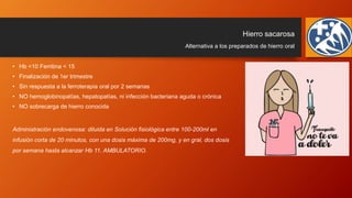Hierro sacarosa
• Hb <10 Ferritina < 15
• Finalización de 1er trimestre
• Sin respuesta a la ferroterapia oral por 2 semanas
• NO hemoglobinopatías, hepatopatías, ni infección bacteriana aguda o crónica
• NO sobrecarga de hierro conocida
Administración endovenosa: diluida en Solución fisiológica entre 100-200ml en
infusión corta de 20 minutos, con una dosis máxima de 200mg, y en gral, dos dosis
por semana hasta alcanzar Hb 11. AMBULATORIO.
Alternativa a los preparados de hierro oral
 