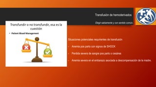 Transfusión de hemoderivados
Elegir sabiamente y con sentido común.
Situaciones potenciales requirientes de transfusión
- Anemia pos parto con signos de SHOCK
- Perdida severa de sangre pos parto o cesárea
- Anemia severa en el embarazo asociada a descompensación de la madre.
 