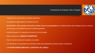 Transfusiones en Embarazo, Parto y Puerperio
• Cualquier tipo de anemia deben ser tratadas rápidamente
• Las perdidas de sangre deben ser reducidas al mínimo
• El nivel del Hb – Hto no pueden ser los únicos criterios a favor de una transfusión sino considerar factores claves hallazgos clínicos, la situación
de hemorragia y la probabilidad de prevenir morbilidad significativa
• Ante perdida aguda: O2 y expansores de volumen en forma inmediata
• Deben considerarse los RIESGOS VS BENEFICIOS
• Tener en cuenta los deseos de la paciente, si es posible.
• Las indicaciones y circunstancias de una transfusión deben estar registradas asi también cualquier complicacione.
• LAS TRANSFUSIONES DEBEN SER LA EXCEPCION, NO LA REGLA.
 