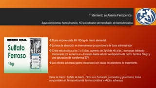 Tratamiento en Anemia Ferropénica
Dosis recomendada 80-160mg de hierro elemental.
La tasa de absorción es inversamente proporcional a la dosis administrada
Crisis reticulocitica a los 3 a 5 días, aumento de 2g/dl de Hb a las 3 semanas debiendo
mantenerlo por lo menos 4 – 6 meses hasta saturar los depósitos de hierro: ferritina 50ug/l y
una saturación de transferrina 30%
Los efectos adversos gastro intestinales son causa de abandono de tratamiento.
Sales de hierro: Sulfato de hierro. Otros son Fumarato, succinatos y gluconatos, todos
comparables en farmacodinamia, farmacocinética y efectos adversos.
Salvo compromiso hemodinámico, NO es indicativo de transfusión de hemoderivados.
HIERRO ORAL
 