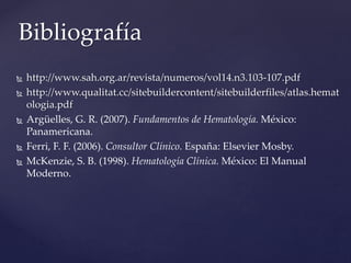  http://www.sah.org.ar/revista/numeros/vol14.n3.103-107.pdf
 http://www.qualitat.cc/sitebuildercontent/sitebuilderfiles/atlas.hemat
ologia.pdf
 Argüelles, G. R. (2007). Fundamentos de Hematología. México:
Panamericana.
 Ferri, F. F. (2006). Consultor Clínico. España: Elsevier Mosby.
 McKenzie, S. B. (1998). Hematología Clínica. México: El Manual
Moderno.
Bibliografía
 