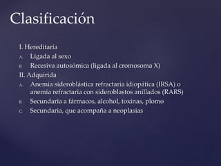 I. Hereditaria
A. Ligada al sexo
B. Recesiva autosómica (ligada al cromosoma X)
II. Adquirida
A. Anemia sideroblástica refractaria idiopática (IRSA) o
anemia refractaria con sideroblastos anillados (RARS)
B. Secundaria a fármacos, alcohol, toxinas, plomo
C. Secundaria, que acompaña a neoplasias
Clasificación
 