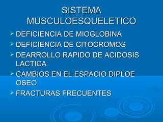 SISTEMASISTEMA
MUSCULOESQUELETICOMUSCULOESQUELETICO
 DEFICIENCIA DE MIOGLOBINADEFICIENCIA DE MIOGLOBINA
 DEFICIENCIA DE CITOCROMOSDEFICIENCIA DE CITOCROMOS
 DEARROLLO RAPIDO DE ACIDOSISDEARROLLO RAPIDO DE ACIDOSIS
LACTICALACTICA
 CAMBIOS EN EL ESPACIO DIPLOECAMBIOS EN EL ESPACIO DIPLOE
OSEOOSEO
 FRACTURAS FRECUENTESFRACTURAS FRECUENTES
 