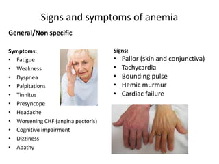 Signs and symptoms of anemia
General/Non specific
Symptoms:
• Fatigue
• Weakness
• Dyspnea
• Palpitations
• Tinnitus
• Presyncope
• Headache
• Worsening CHF (angina pectoris)
• Cognitive impairment
• Dizziness
• Apathy
Signs:
• Pallor (skin and conjunctiva)
• Tachycardia
• Bounding pulse
• Hemic murmur
• Cardiac failure
 