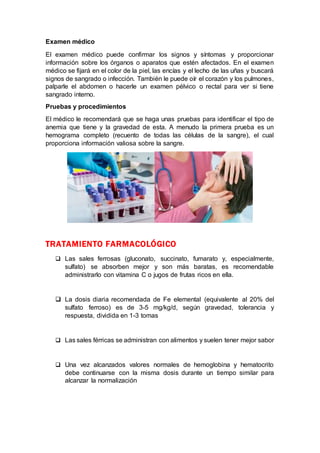 Examen médico
El examen médico puede confirmar los signos y síntomas y proporcionar
información sobre los órganos o aparatos que estén afectados. En el examen
médico se fijará en el color de la piel, las encías y el lecho de las uñas y buscará
signos de sangrado o infección. También le puede oír el corazón y los pulmones,
palparle el abdomen o hacerle un examen pélvico o rectal para ver si tiene
sangrado interno.
Pruebas y procedimientos
El médico le recomendará que se haga unas pruebas para identificar el tipo de
anemia que tiene y la gravedad de esta. A menudo la primera prueba es un
hemograma completo (recuento de todas las células de la sangre), el cual
proporciona información valiosa sobre la sangre.
TRATAMIENTO FARMACOLÓGICO
 Las sales ferrosas (gluconato, succinato, fumarato y, especialmente,
sulfato) se absorben mejor y son más baratas, es recomendable
administrarlo con vitamina C o jugos de frutas ricos en ella.
 La dosis diaria recomendada de Fe elemental (equivalente al 20% del
sulfato ferroso) es de 3-5 mg/kg/d, según gravedad, tolerancia y
respuesta, dividida en 1-3 tomas
 Las sales férricas se administran con alimentos y suelen tener mejor sabor
 Una vez alcanzados valores normales de hemoglobina y hematocrito
debe continuarse con la misma dosis durante un tiempo similar para
alcanzar la normalización
 