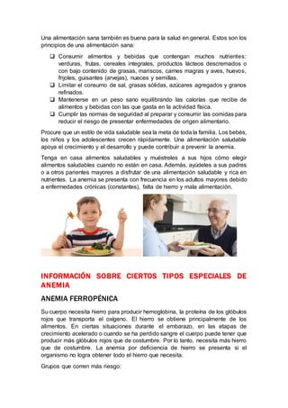 Una alimentación sana también es buena para la salud en general. Estos son los
principios de una alimentación sana:
 Consumir alimentos y bebidas que contengan muchos nutrientes:
verduras, frutas, cereales integrales, productos lácteos descremados o
con bajo contenido de grasas, mariscos, carnes magras y aves, huevos,
frijoles, guisantes (arvejas), nueces y semillas.
 Limitar el consumo de sal, grasas sólidas, azúcares agregados y granos
refinados.
 Mantenerse en un peso sano equilibrando las calorías que recibe de
alimentos y bebidas con las que gasta en la actividad física.
 Cumplir las normas de seguridad al preparar y consumir las comidas para
reducir el riesgo de presentar enfermedades de origen alimentario.
Procure que un estilo de vida saludable sea la meta de toda la familia. Los bebés,
los niños y los adolescentes crecen rápidamente. Una alimentación saludable
apoya el crecimiento y el desarrollo y puede contribuir a prevenir la anemia.
Tenga en casa alimentos saludables y muéstreles a sus hijos cómo elegir
alimentos saludables cuando no están en casa. Además, ayúdeles a sus padres
o a otros parientes mayores a disfrutar de una alimentación saludable y rica en
nutrientes. La anemia se presenta con frecuencia en los adultos mayores debido
a enfermedades crónicas (constantes), falta de hierro y mala alimentación.
INFORMACIÓN SOBRE CIERTOS TIPOS ESPECIALES DE
ANEMIA
ANEMIA FERROPÉNICA
Su cuerpo necesita hierro para producir hemoglobina, la proteína de los glóbulos
rojos que transporta el oxígeno. El hierro se obtiene principalmente de los
alimentos. En ciertas situaciones durante el embarazo, en las etapas de
crecimiento acelerado o cuando se ha perdido sangre el cuerpo puede tener que
producir más glóbulos rojos que de costumbre. Por lo tanto, necesita más hierro
que de costumbre. La anemia por deficiencia de hierro se presenta si el
organismo no logra obtener todo el hierro que necesita.
Grupos que corren más riesgo:
 