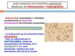 - Reticulocitos aumentados = Actividad
de destrucción y reposición
(eritropoyesis) de eritrocitos aumentada.
- La destrucción de los eritrocitos libera
hemoglobina.
- Esta, es capturada por la
HAPTOGLOBINA (molécula
transportadora de Hb libre). Si la
Haptoglobina libre está
disminuida, significa que está
liberándose mas Hb de lo normal.
Ante sospecha de hemólisis subclínica:
Medición de Reticulocitos + Haptoglobina
Reticulocitos, valor normal = 0.5 a 1.5 %
 