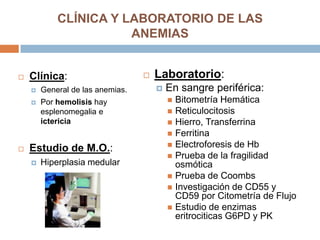 CLÍNICA Y LABORATORIO DE LAS
ANEMIAS
 Clínica:
 General de las anemias.
 Por hemolisis hay
esplenomegalia e
ictericia
 Estudio de M.O.:
 Hiperplasia medular
 Laboratorio:
 En sangre periférica:
 Bitometría Hemática
 Reticulocitosis
 Hierro, Transferrina
 Ferritina
 Electroforesis de Hb
 Prueba de la fragilidad
osmótica
 Prueba de Coombs
 Investigación de CD55 y
CD59 por Citometría de Flujo
 Estudio de enzimas
eritrociticas G6PD y PK
 