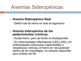 Anemias Sideropénicas
 Anemia Sideropénica Real
- Déficit real de hierro en todo el organismo
 Anemia sideropenica de los
padecimientos crónicos:
- Existe hierro, pero de forma no biodisponible
- En enfermedades inflamatorias (LES y AR) y en
enfermedades infecciosas (osteomielitis) o
neoplasicas crónicas, el hierro es “secuestrado”
dentro de los macrófagos, no estando disponible
para síntesis de Hb.
 