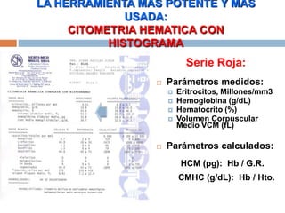 Serie Roja:
 Parámetros medidos:
 Eritrocitos, Millones/mm3
 Hemoglobina (g/dL)
 Hematocrito (%)
 Volumen Corpuscular
Medio VCM (fL)
 Parámetros calculados:
HCM (pg): Hb / G.R.
CMHC (g/dL): Hb / Hto.
LA HERRAMIENTA MAS POTENTE Y MAS
USADA:
CITOMETRIA HEMATICA CON
HISTOGRAMA
 