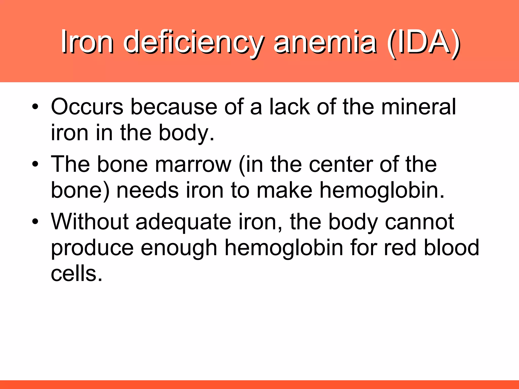Iron deficiency anemia (IDA) Occurs because of a lack of the mineral iron in the body. The bone marrow (in the center of the bone) needs iron to make hemoglobin. Without adequate iron, the body cannot produce enough hemoglobin for red blood cells.  