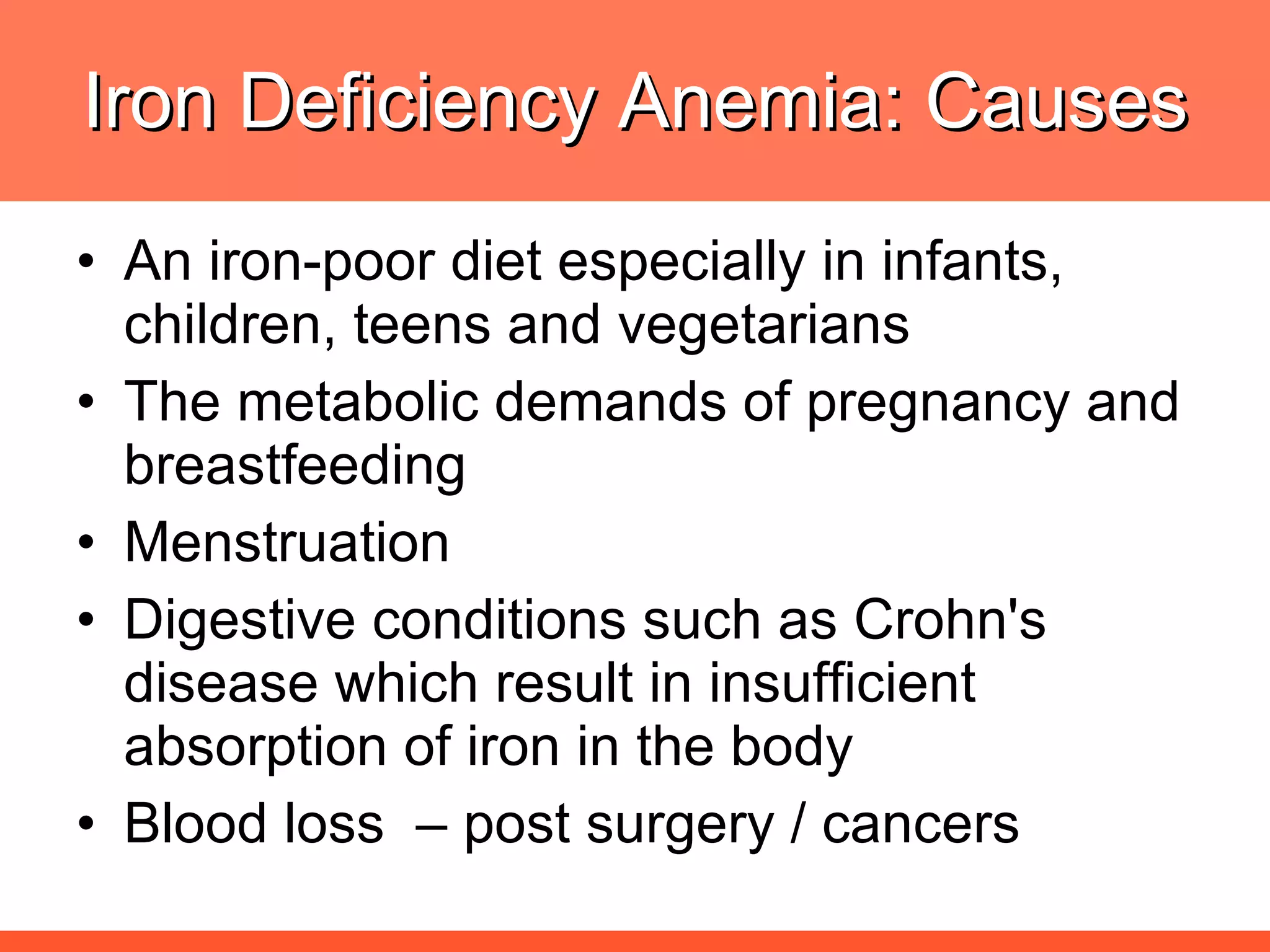 Iron Deficiency Anemia: Causes An iron-poor diet especially in infants, children, teens and vegetarians The metabolic demands of pregnancy and breastfeeding  Menstruation Digestive conditions such as Crohn's disease which result in insufficient absorption of iron in the body Blood loss  – post surgery / cancers 