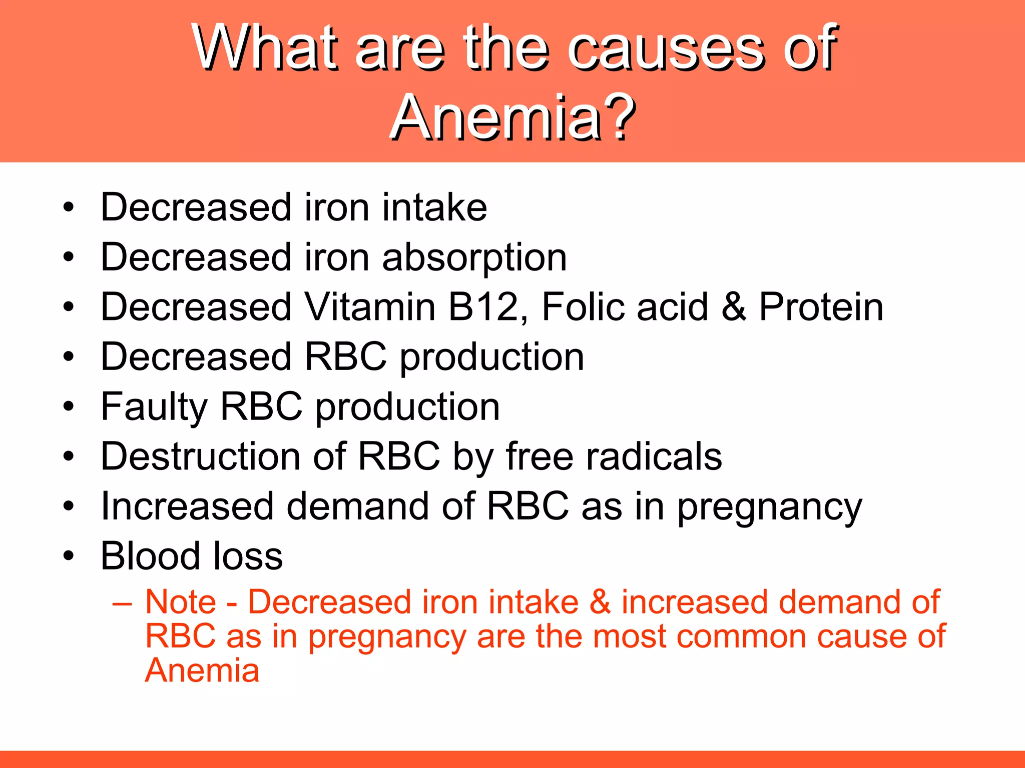What are the causes of Anemia? Decreased iron intake  Decreased iron absorption Decreased Vitamin B12, Folic acid & Protein Decreased RBC production Faulty RBC production Destruction of RBC by free radicals Increased demand of RBC as in pregnancy Blood loss Note - Decreased iron intake & increased demand of RBC as in pregnancy are the most common cause of Anemia 