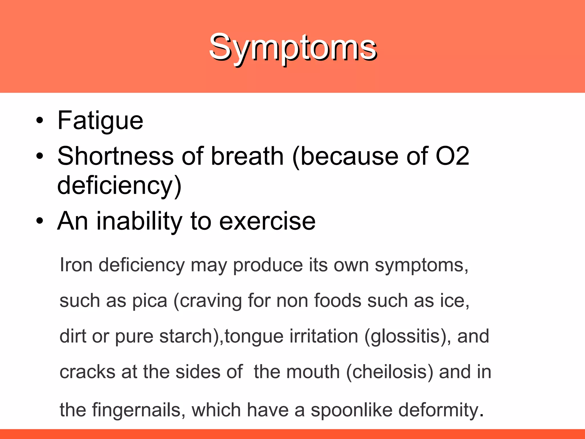 Symptoms Fatigue Shortness of breath (because of O2 deficiency) An inability to exercise Iron deficiency may produce its own symptoms,  such as pica (craving for non foods such as ice, dirt or pure starch),tongue irritation (glossitis), and cracks at the sides of  the mouth (cheilosis) and in  the fingernails, which have a spoonlike deformity . 