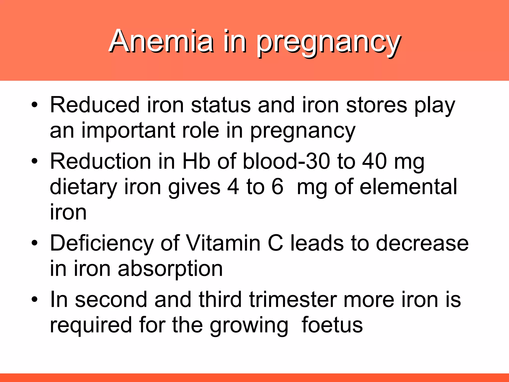 Anemia in pregnancy Reduced iron status and iron stores play an important role in pregnancy Reduction in Hb of blood-30 to 40 mg dietary iron gives 4 to 6  mg of elemental iron Deficiency of Vitamin C leads to decrease in iron absorption In second and third trimester more iron is required for the growing  foetus 