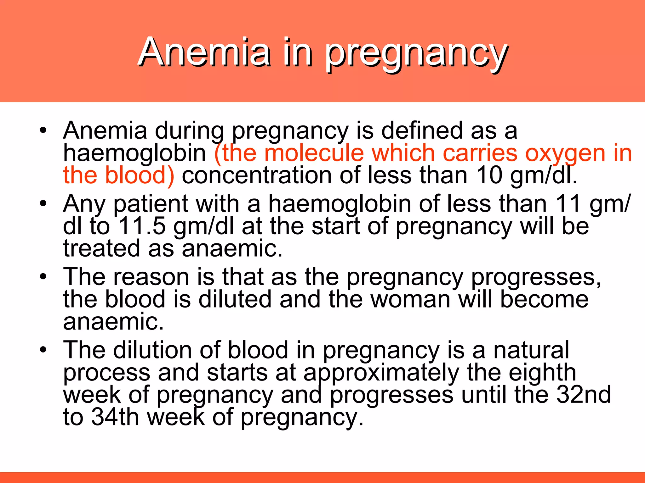 Anemia in pregnancy Anemia during pregnancy is defined as a haemoglobin  (the molecule which carries oxygen in the blood)  concentration of less than 10 gm/dl.  Any patient with a haemoglobin of less than 11 gm/dl to 11.5 gm/dl at the start of pregnancy will be treated as anaemic.  The reason is that as the pregnancy progresses, the blood is diluted and the woman will become anaemic. The dilution of blood in pregnancy is a natural process and starts at approximately the eighth week of pregnancy and progresses until the 32nd to 34th week of pregnancy.  