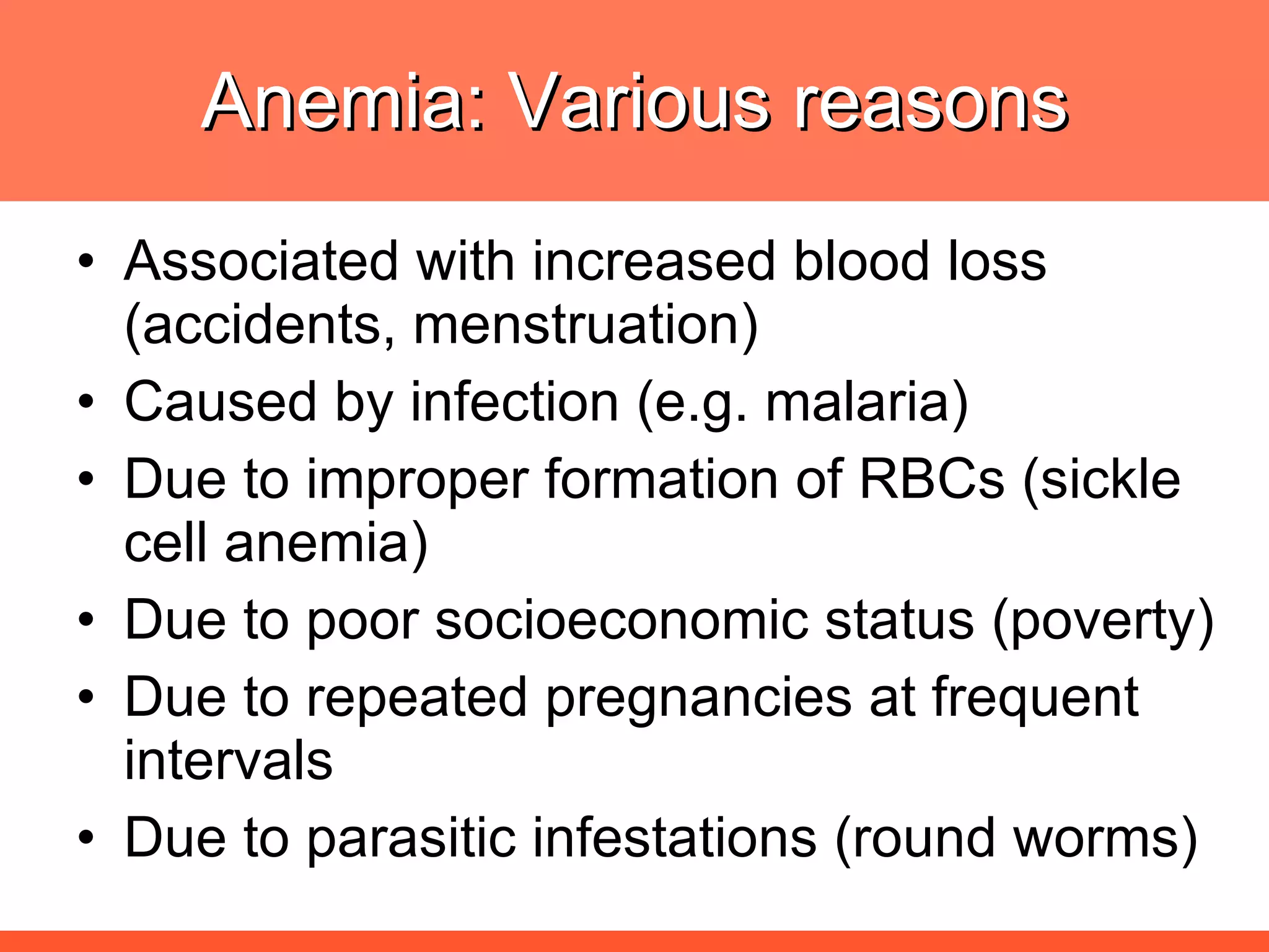 Anemia: Various reasons Associated with increased blood loss (accidents, menstruation) Caused by infection (e.g. malaria) Due to improper formation of RBCs (sickle cell anemia) Due to poor socioeconomic status (poverty) Due to repeated pregnancies at frequent intervals Due to parasitic infestations (round worms) 