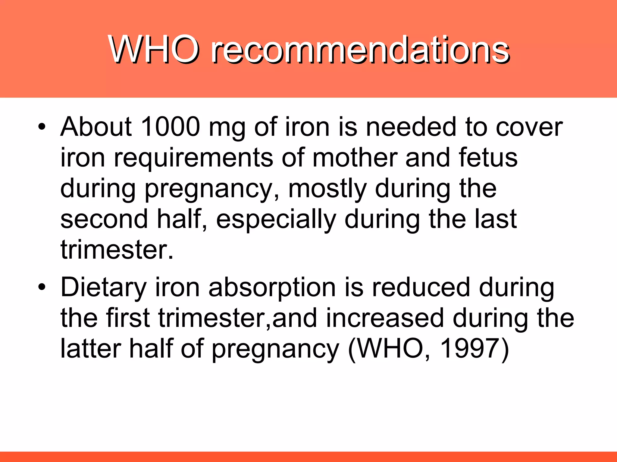 WHO recommendations About 1000 mg of iron is needed to cover iron requirements of mother and fetus during pregnancy, mostly during the second half, especially during the last trimester. Dietary iron absorption is reduced during the first trimester,and increased during the latter half of pregnancy (WHO, 1997) 