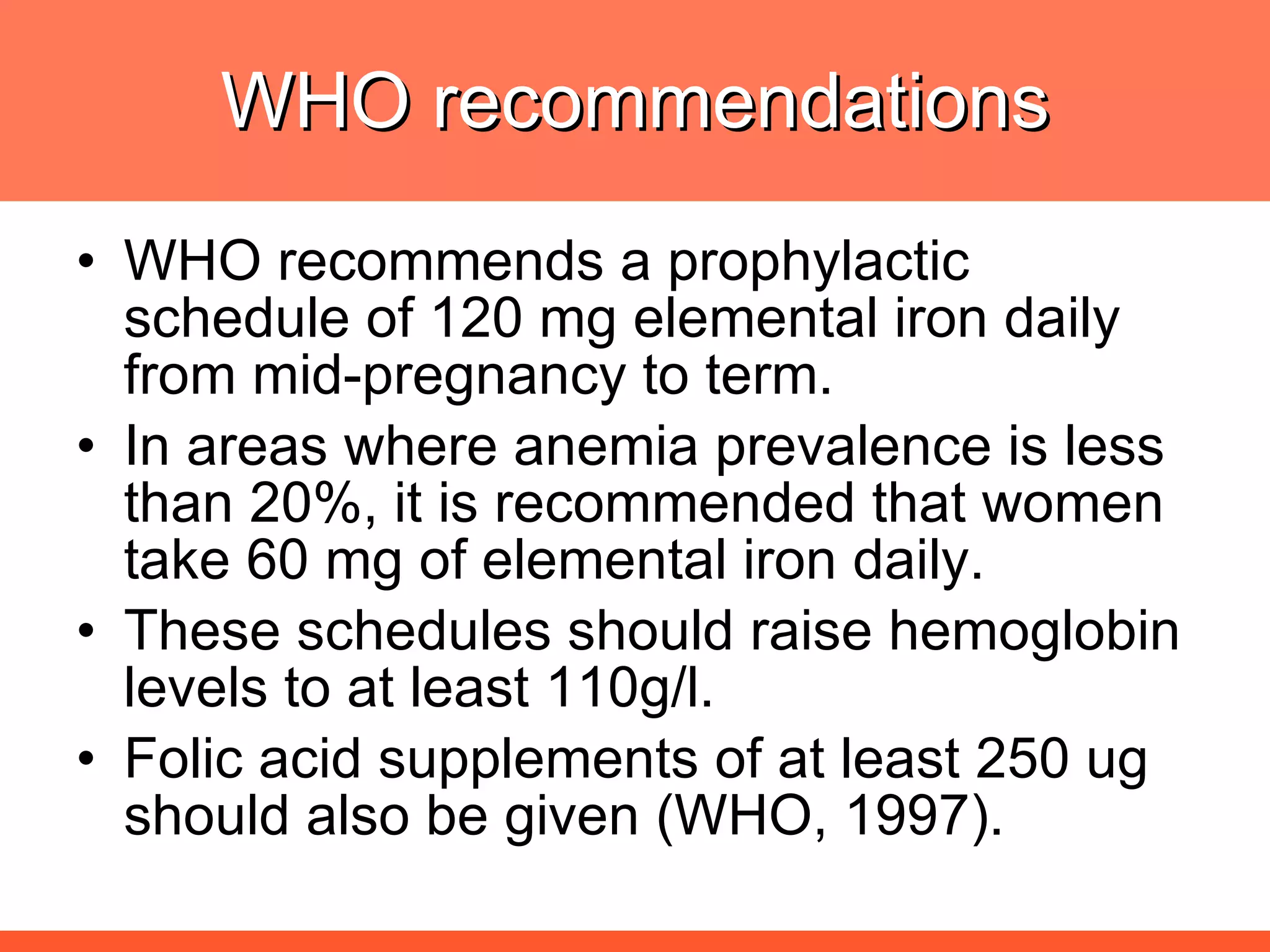 WHO recommendations WHO recommends a prophylactic schedule of 120 mg elemental iron daily from mid-pregnancy to term.  In areas where anemia prevalence is less than 20%, it is recommended that women take 60 mg of elemental iron daily. These schedules should raise hemoglobin levels to at least 110g/l. Folic acid supplements of at least 250 ug should also be given (WHO, 1997). 