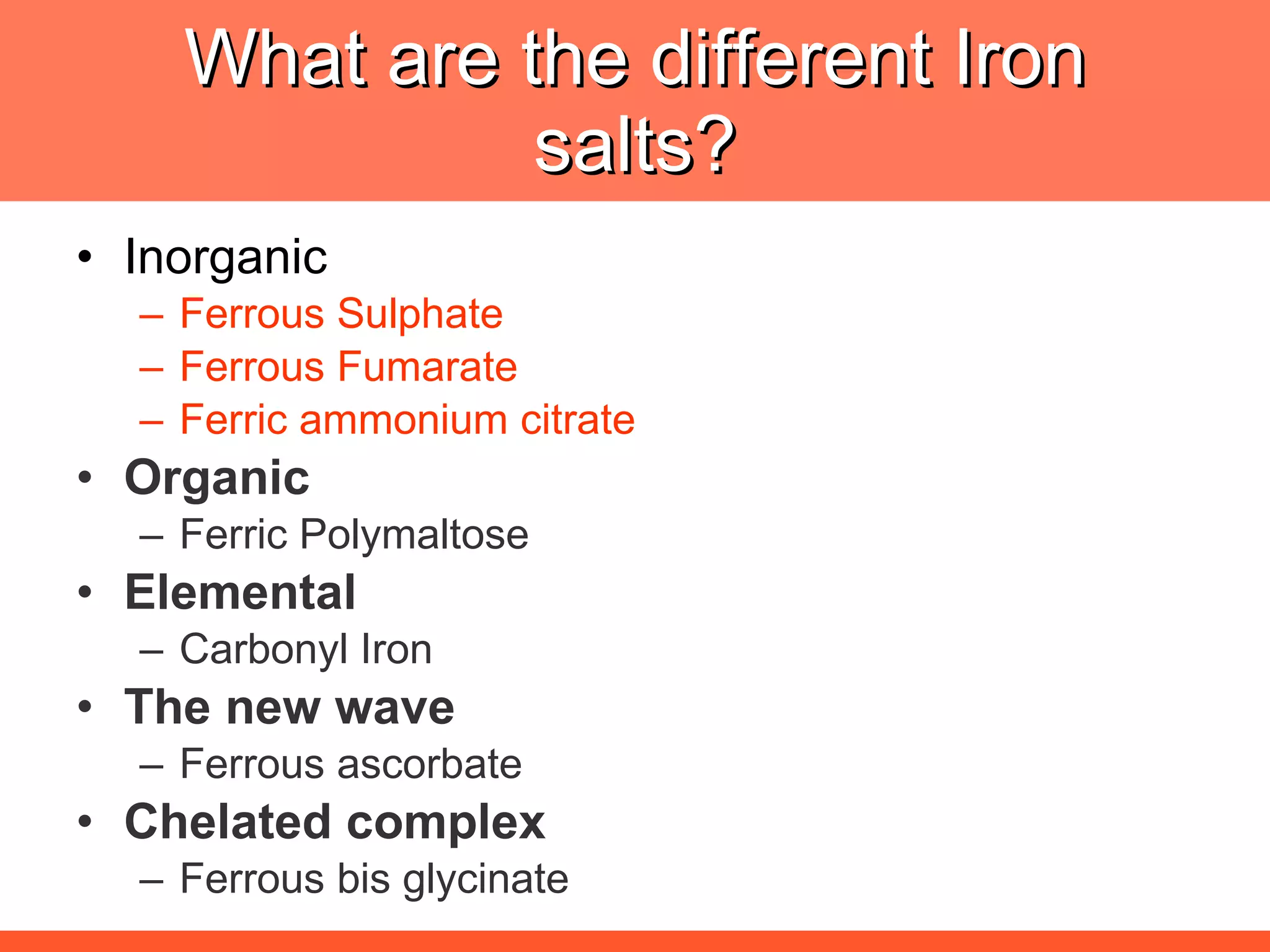 What are the different Iron salts? Inorganic Ferrous Sulphate Ferrous Fumarate Ferric ammonium citrate Organic Ferric Polymaltose Elemental Carbonyl Iron The new wave Ferrous ascorbate Chelated complex Ferrous bis glycinate 