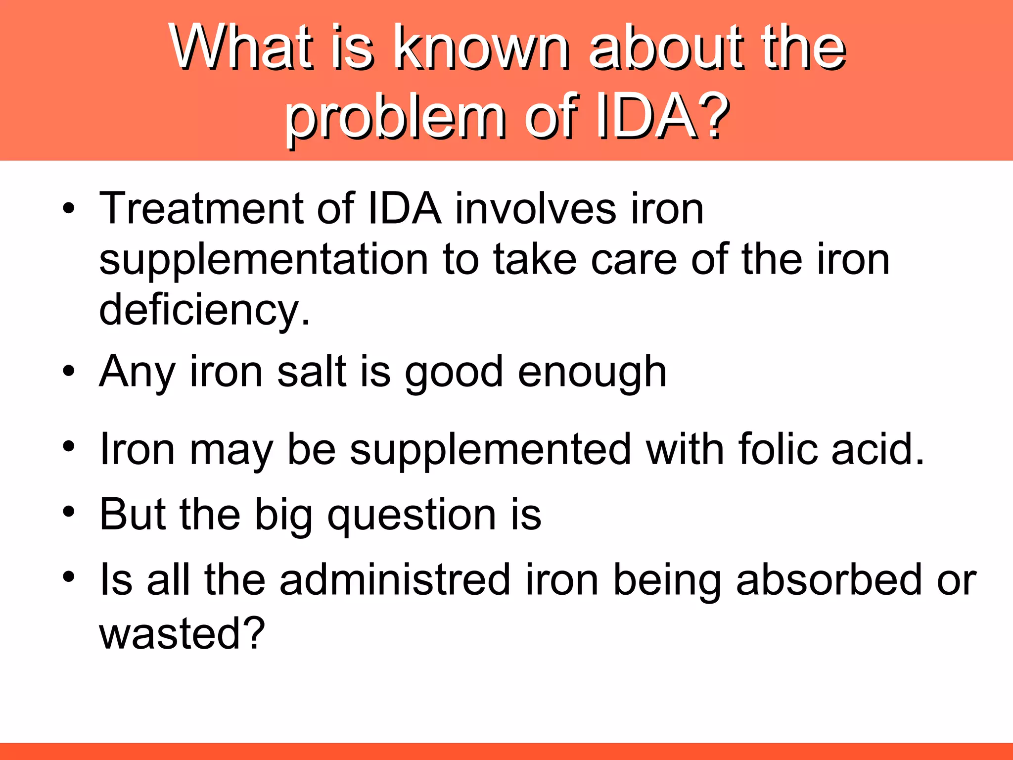 What is known about the problem of IDA? Treatment of IDA involves iron supplementation to take care of the iron deficiency. Any iron salt is good enough Iron may be supplemented with folic acid. But the big question is Is all the administred iron being absorbed or wasted? 