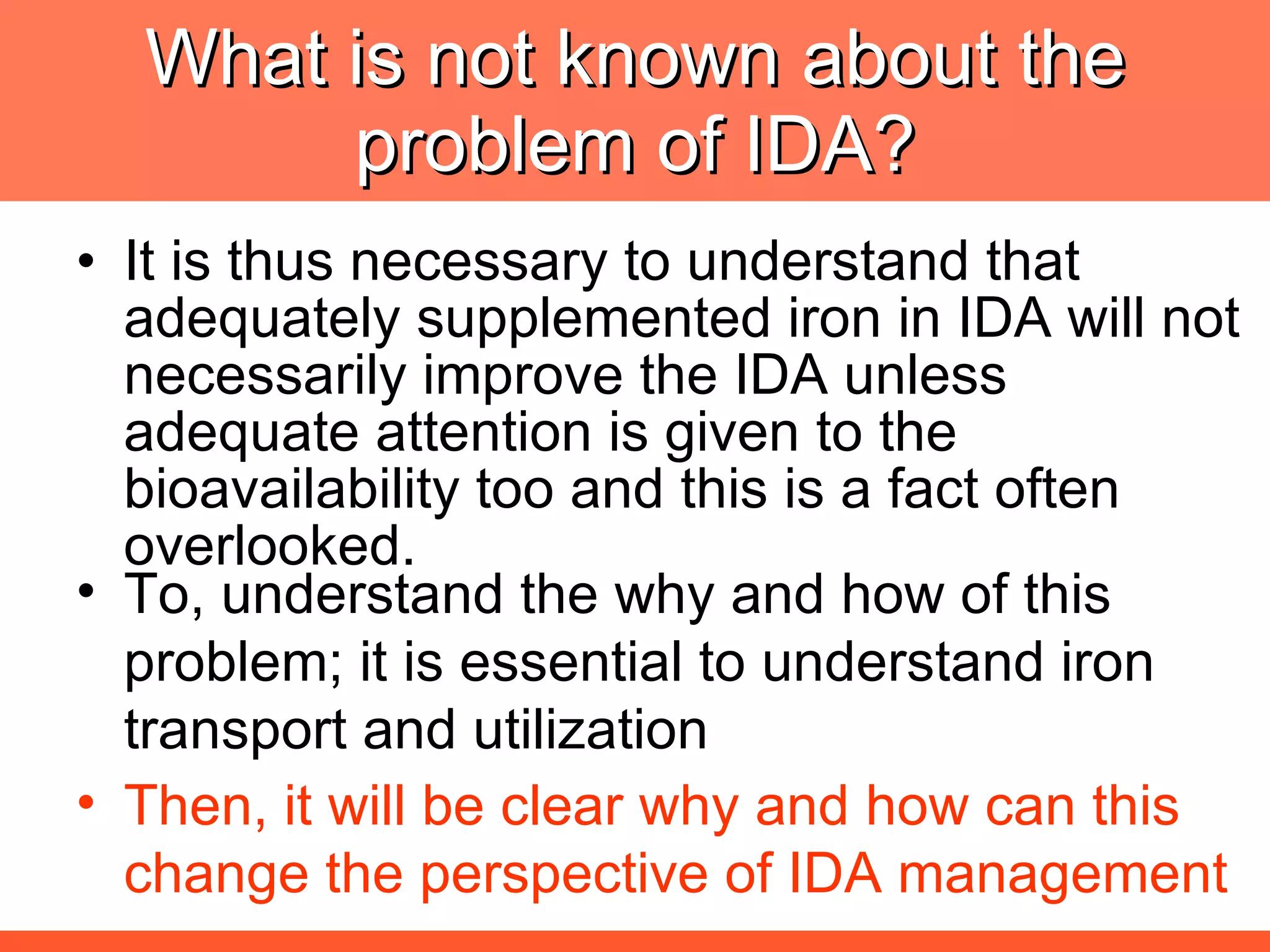 What is not known about the problem of IDA? It is thus necessary to understand that adequately supplemented iron in IDA will not necessarily improve the IDA unless adequate attention is given to the bioavailability too and this is a fact often overlooked. To, understand the why and how of this problem; it is essential to understand iron transport and utilization Then, it will be clear why and how can this change the perspective of IDA management 