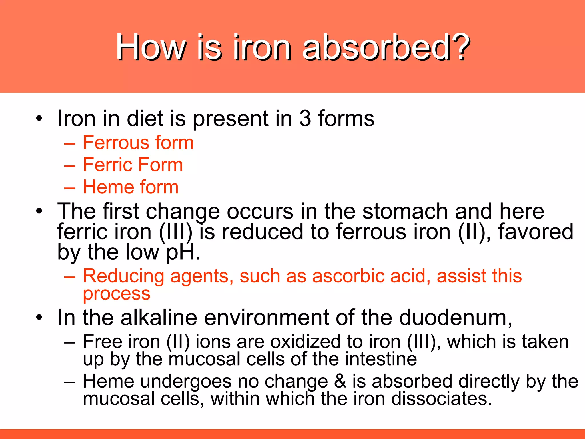 How is iron absorbed? Iron in diet is present in 3 forms  Ferrous form Ferric Form Heme form The first change occurs in the stomach and here ferric iron (III) is reduced to ferrous iron (II), favored by the low pH.  Reducing agents, such as ascorbic acid, assist this process In the alkaline environment of the duodenum,  Free iron (II) ions are oxidized to iron (III), which is taken up by the mucosal cells of the intestine Heme undergoes no change & is absorbed directly by the mucosal cells, within which the iron dissociates.  