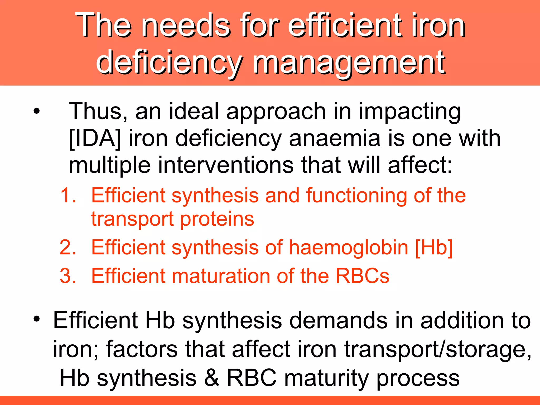 The needs for efficient iron deficiency management Thus, an ideal approach in impacting [IDA] iron deficiency anaemia is one with multiple interventions that will affect: Efficient synthesis and functioning of the transport proteins Efficient synthesis of haemoglobin [Hb] Efficient maturation of the RBCs Efficient Hb synthesis demands in addition to iron; factors that affect iron transport/storage,  Hb synthesis & RBC maturity process 