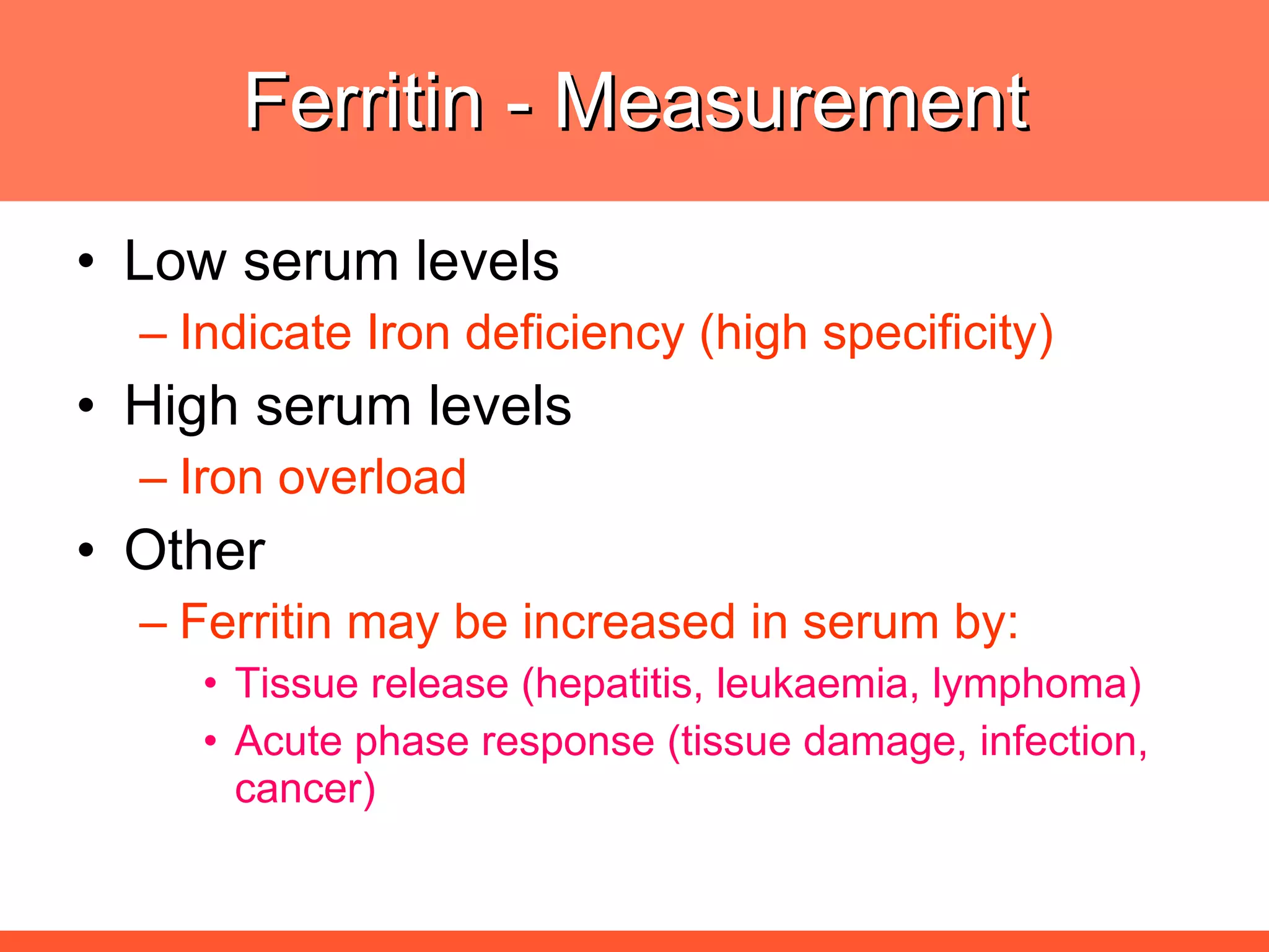 Ferritin - Measurement Low serum levels  Indicate Iron deficiency (high specificity) High serum levels Iron overload Other  Ferritin may be increased in serum by: Tissue release (hepatitis, leukaemia, lymphoma) Acute phase response (tissue damage, infection, cancer) 