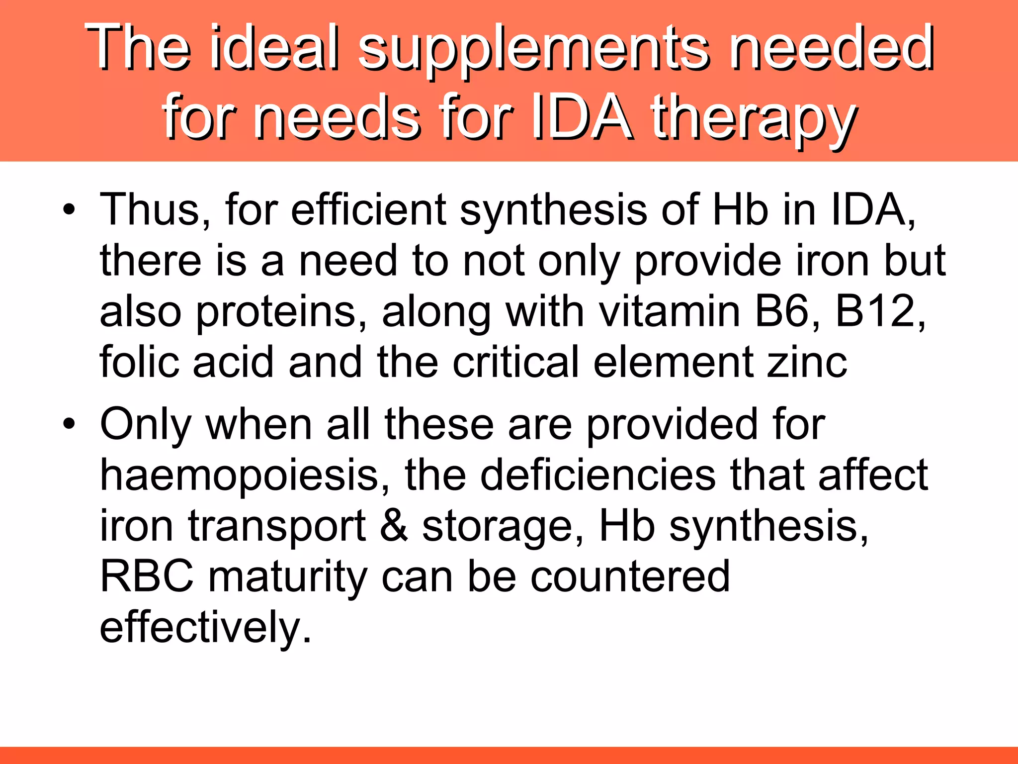 The ideal supplements needed for needs for IDA therapy Thus, for efficient synthesis of Hb in IDA, there is a need to not only provide iron but also proteins, along with vitamin B6, B12, folic acid and the critical element zinc  Only when all these are provided for haemopoiesis, the deficiencies that affect iron transport & storage, Hb synthesis, RBC maturity can be countered effectively. 