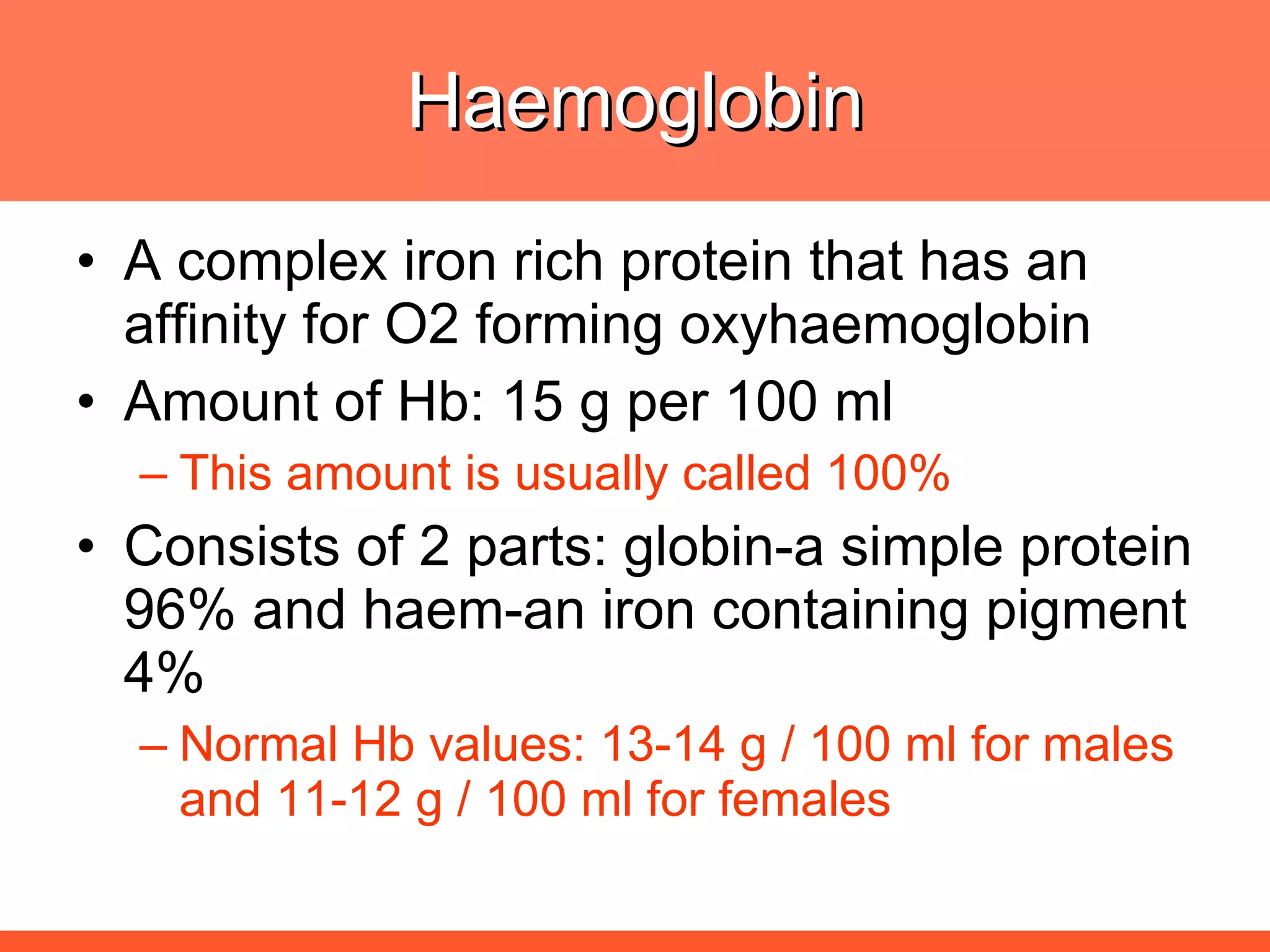 Haemoglobin A complex iron rich protein that has an affinity for O2 forming oxyhaemoglobin Amount of Hb: 15 g per 100 ml This amount is usually called 100% Consists of 2 parts: globin-a simple protein 96% and haem-an iron containing pigment 4% Normal Hb values: 13-14 g / 100 ml for males and 11-12 g / 100 ml for females 