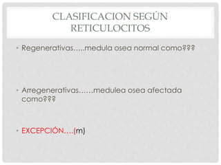 CLASIFICACION SEGÚN
RETICULOCITOS
• Regenerativas…..medula osea normal como???
• Arregenerativas……medulea osea afectada
como???
• EXCEPCIÓN….(m)
 