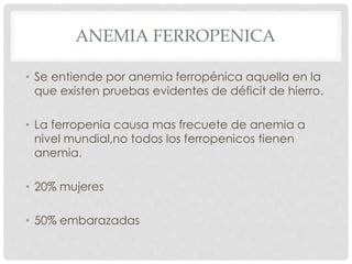 ANEMIA FERROPENICA
• Se entiende por anemia ferropénica aquella en la
que existen pruebas evidentes de déficit de hierro.
• La ferropenia causa mas frecuete de anemia a
nivel mundial,no todos los ferropenicos tienen
anemia.
• 20% mujeres
• 50% embarazadas
 