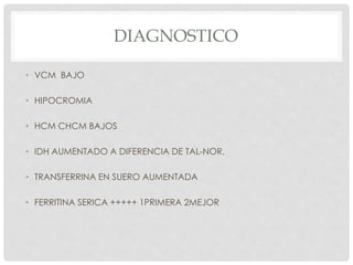 DIAGNOSTICO
• VCM BAJO
• HIPOCROMIA
• HCM CHCM BAJOS
• IDH AUMENTADO A DIFERENCIA DE TAL-NOR.
• TRANSFERRINA EN SUERO AUMENTADA
• FERRITINA SERICA +++++ 1PRIMERA 2MEJOR
 