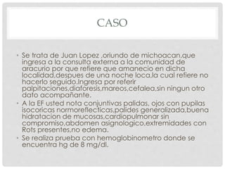 CASO
• Se trata de Juan Lopez ,oriundo de michoacan,que
ingresa a la consulta externa a la comunidad de
aracurio por que refiere que amanecio en dicha
localidad,despues de una noche loca,la cual refiere no
hacerlo seguido.Ingresa por referir
palpitaciones,diaforesis,mareos,cefalea,sin ningun otro
dato acompañante.
• A la EF usted nota conjuntivas palidas, ojos con pupilas
isocoricas normoreflecticas,palides generalizada,buena
hidratacion de mucosas,cardiopulmonar sin
compromiso,abdomen asignologico,extremidades con
Rots presentes,no edema.
• Se realiza prueba con hemoglobinometro donde se
encuentra hg de 8 mg/dl.
 